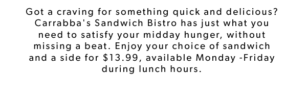 Got a craving for something quick and delicious? Carrabba's Sandwich Bistro has just what you need to satisfy your midday hunger, without missing a beat. Enjoy your choice of sandwich and a side for $13.99, available Monday -Friday during lunch hours.