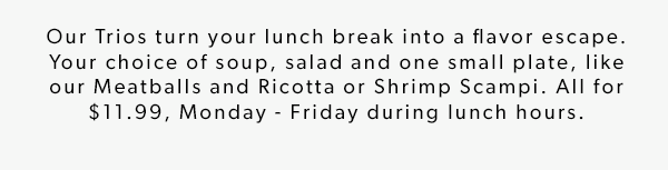 Our Trios turn your lunch break into a flavor escape. Your choice of soup, salad and one small plate, like our Meatballs and Ricotta or Shrimp Scampi. All for $11.99, Monday - Friday during lunch hours.