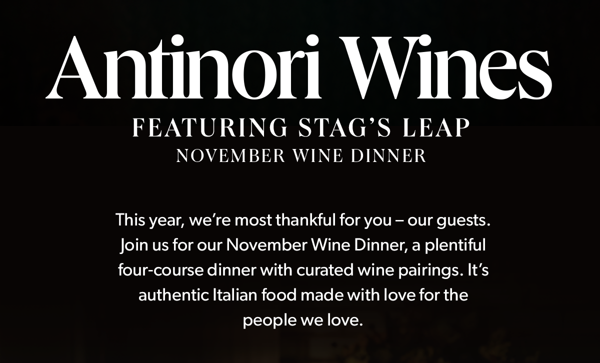 Antinori Wines | Featuring Stag's Leap | November Wine Dinner | This year, we’re most thankful for you – our guests. Join us for our November Wine Dinner, a plentiful four-course dinner with curated wine pairings. It's authentic Italian food made with love for the people we love.