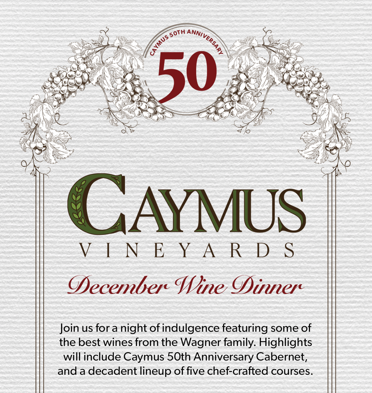 CAYMUS VINEYARDS 50TH ANNIVERSARY | Join us for a night of indulgence featuring some of the best wines from the Wagner family. Highlights will include Caymus 50th Anniversary Cabernet, and a decadent lineup of five chef-crafted courses.