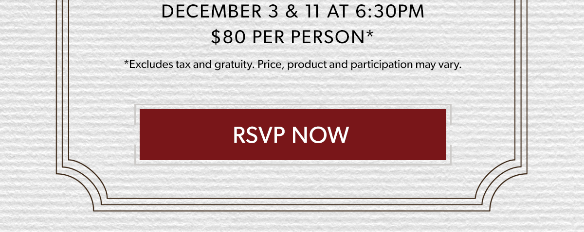  DECEMBER 3 & 11 AT 6:30PM | $80 PER PERSON* | RSVP NOW | *Excludes tax and gratuity. Price, product and participation may vary.*Excludes tax and gratuity. Price, product and participation may vary.