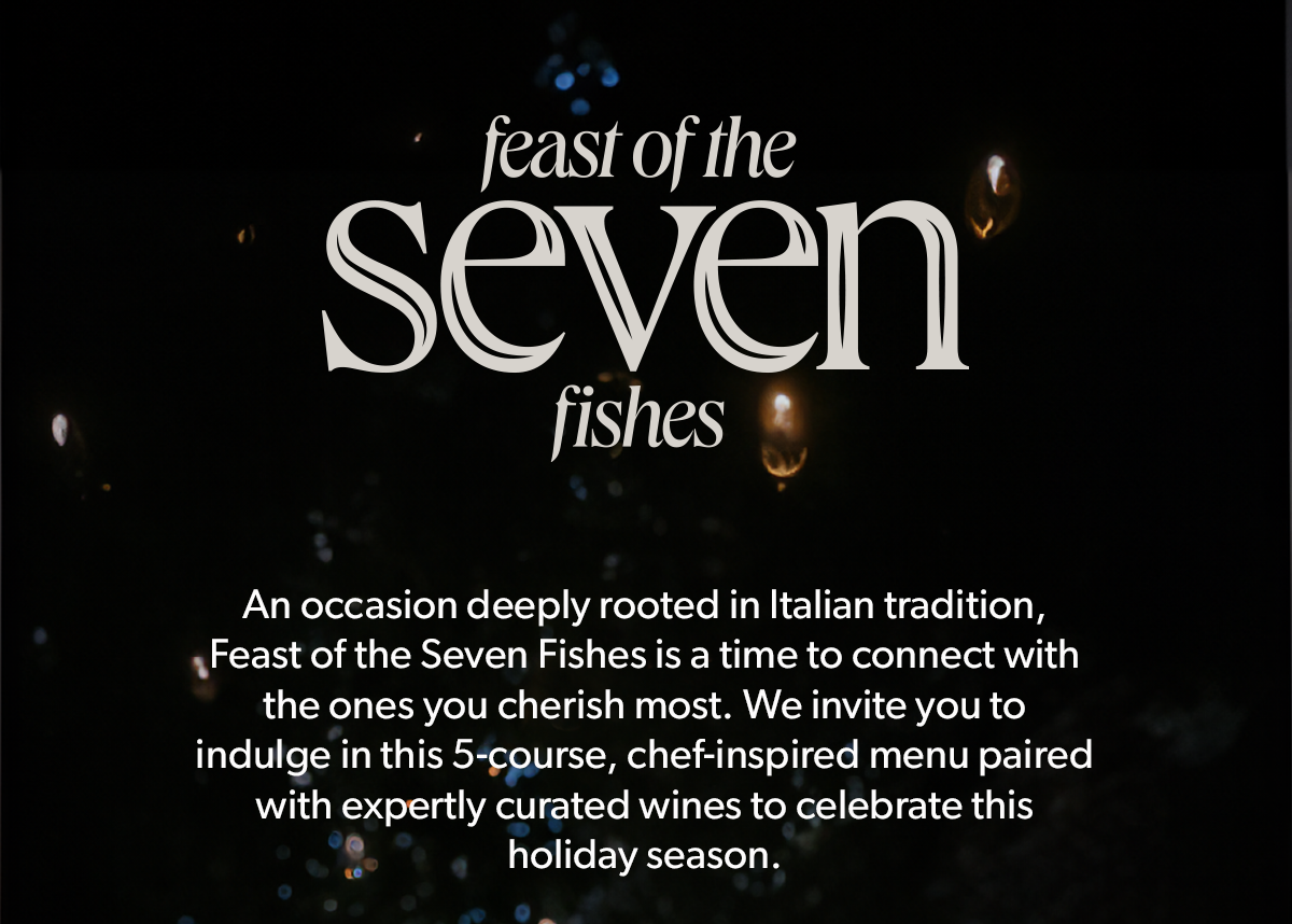  FEAST OF THE SEVEN FISHES | An occasion deeply rooted in Italian tradition, Feast of the Seven Fishes is a time to connect with the ones you cherish most. We invite you to indulge in this 5-course, chef-inspired menu paired with expertly curated wines to celebrate this holiday season.