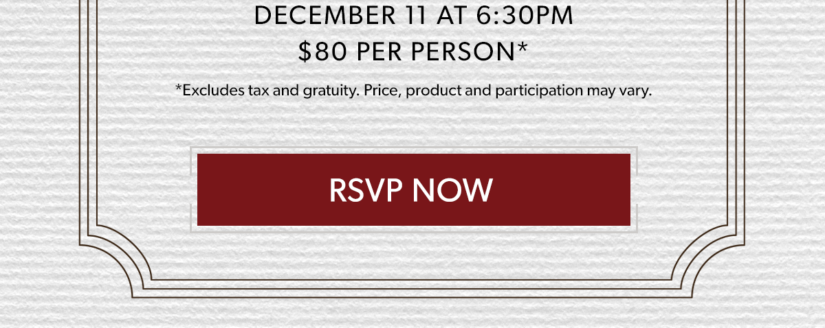  DECEMBER 11 AT 6:30PM | $80 PER PERSON* | RSVP NOW | *Excludes tax and gratuity. Price, product and participation may vary.*Excludes tax and gratuity. Price, product and participation may vary.