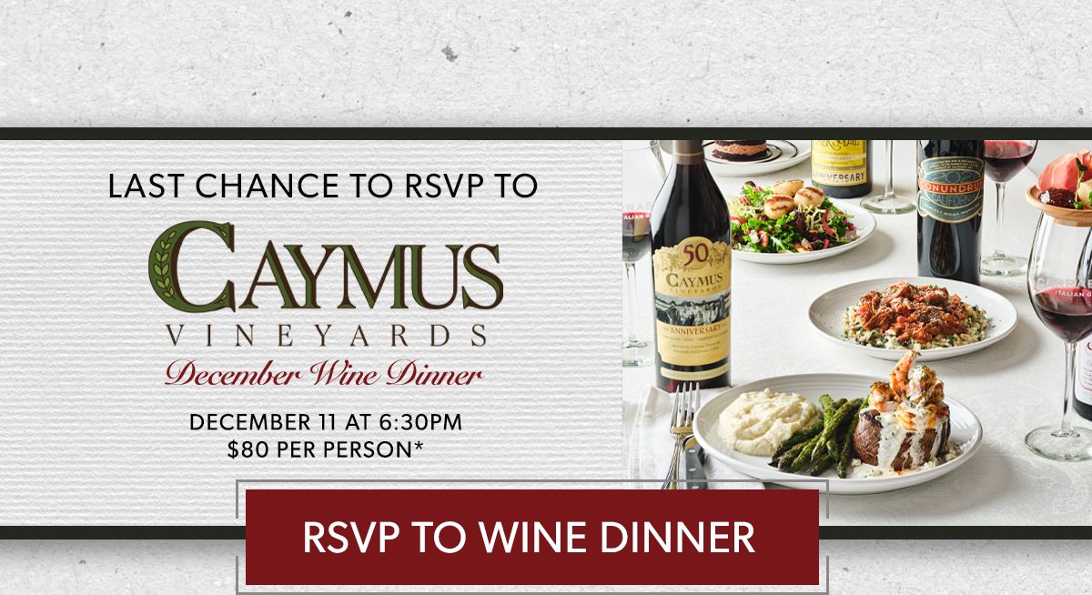  LAST CHANCE TO RSVP TO CAYMUS WINE DINNER | DECEMBER 11 AT 6:30PM | $80 PER PERSON* | *Excludes tax and gratuity. Price, product and participation may vary. RSVP NOW