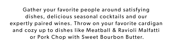 Gather your favorite people around satisfying dishes, delicious seasonal cocktails and our expertly paired wines. Throw on your favorite cardigan and cozy up to dishes like Meatball & Ravioli Malfatti or Pork Chop with Sweet Bourbon Butter.