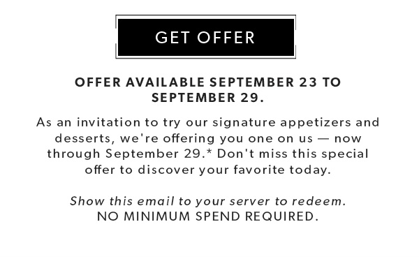 OFFER AVAILABLE September 23 to September 29. As an invitation to try our signature appetizers and desserts, we're offering you one on us — now through September 29.* Don't miss this special offer to discover your favorite today. Show this email to your server to redeem. NO MINIMUM SPEND required. GET OFFER