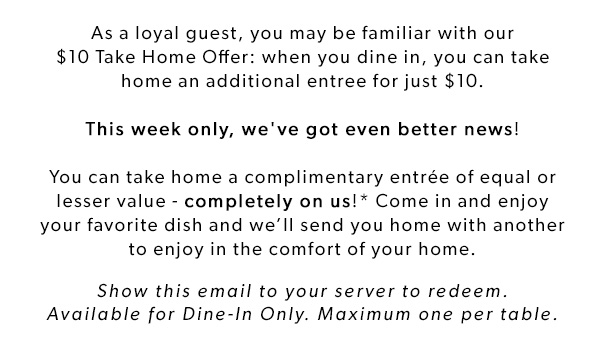 As a loyal guest, you may be familiar with our $10 Take Home Offer: when you dine in, you can take home an additional entree for just $10. This week only, we've got even better news! You can take home a complimentary entrée of equal or lesser value - completely on us!* Come in and enjoy your favorite dish and we’ll send you home with another to enjoy in the comfort of your home. Show this email to your server to redeem. Available for Dine-In Only. Maximum one per table.