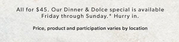 All for $45. Our Dinner & Dolce special is available Friday through Sunday.* Hurry in. Price, product and participation varies by location