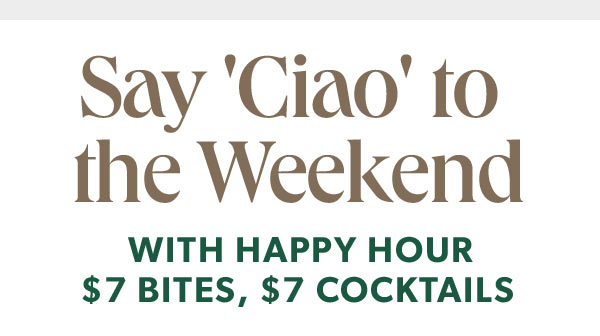 Say Ciao to the Weekend WITH HAPPY HOUR $7 BITES, $7 COCKTAILS