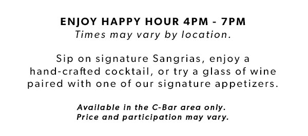 ENJOY HAPPY HOUR 4PM - 7PM Times may vary by location. Sip on signature Sangrias, enjoy a hand-crafted cocktail, or try a glass of wine paired with one of our signature appetizers.