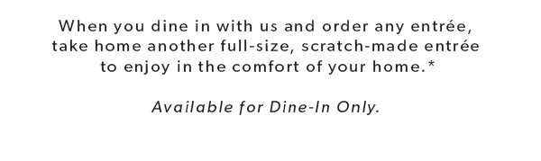 When you dine in with us and order any entrée, take home another full-size, scratch-made entrée to enjoy in the comfort of your home.* Available for Dine-In Only.