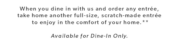 When you dine in with us and order any entrée, take home another full-size, scratch-made entrée to enjoy in the comfort of your home.** Available for Dine-In Only.